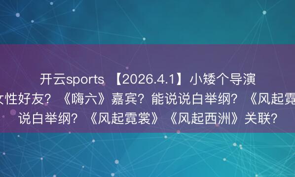 开云sports 【2026.4.1】小矮个导演和陈学冬？关晓彤圈内女性好友？《嗨六》嘉宾？能说说白举纲？《风起霓裳》《风起西洲》关联？