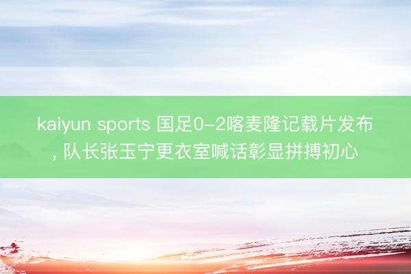 kaiyun sports 国足0-2喀麦隆记载片发布, 队长张玉宁更衣室喊话彰显拼搏初心