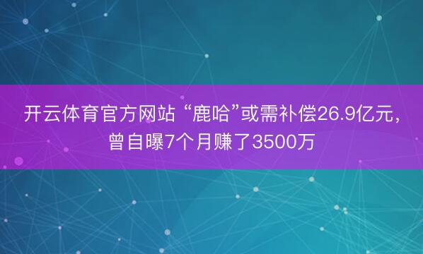开云体育官方网站 “鹿哈”或需补偿26.9亿元，曾自曝7个月赚了3500万