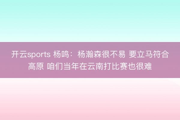 开云sports 杨鸣:杨瀚森很不易 要立马符合高原 咱们当年在云南打比赛也很难