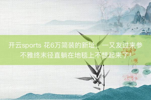 开云sports 花6万简装的新址,一又友过来参不雅终末径直躺在地毯上不想起来了!