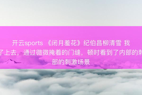 开云sports 《闭月羞花》纪伯昌柳清雪 我眼睛凑了上去，通过微微掩着的门缝，顿时看到了内部的刺激场景