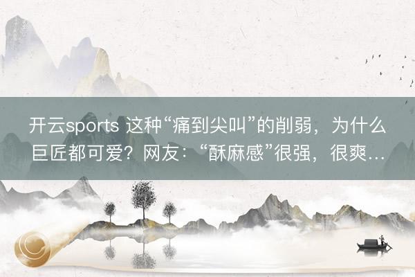 开云sports 这种“痛到尖叫”的削弱，为什么巨匠都可爱？网友：“酥麻感”很强，很爽…