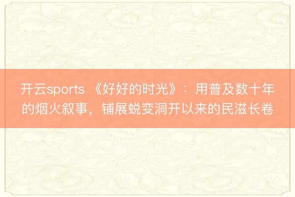 开云sports 《好好的时光》：用普及数十年的烟火叙事，铺展蜕变洞开以来的民滋长卷