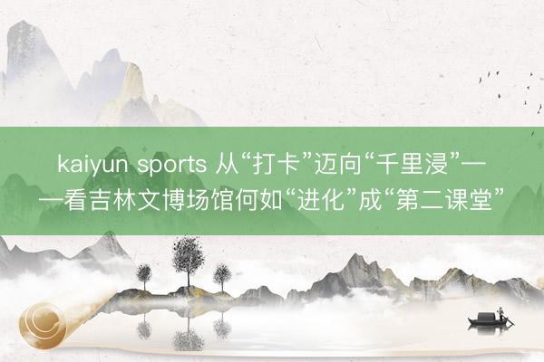 kaiyun sports 从“打卡”迈向“千里浸”——看吉林文博场馆何如“进化”成“第二课堂”