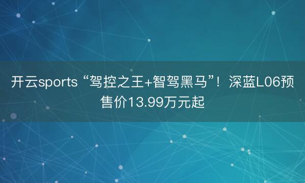 开云sports “驾控之王+智驾黑马”！深蓝L06预售价13.99万元起