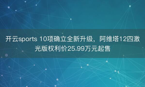 开云sports 10项确立全新升级，阿维塔12四激光版权利价25.99万元起售