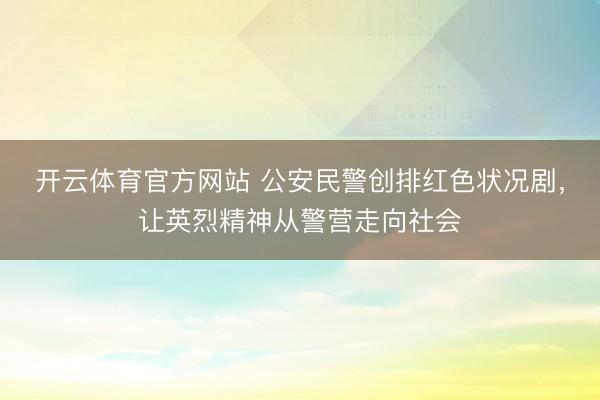 开云体育官方网站 公安民警创排红色状况剧，让英烈精神从警营走向社会
