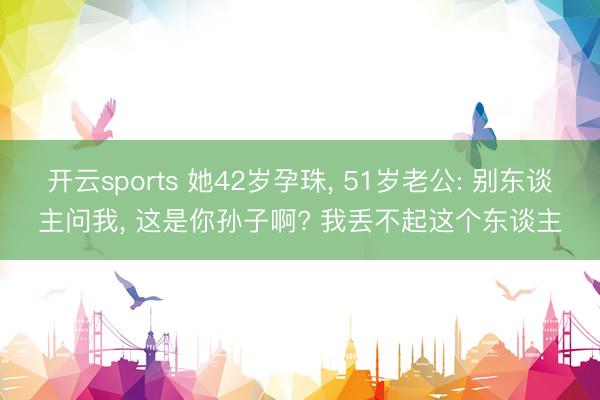 开云sports 她42岁孕珠, 51岁老公: 别东谈主问我, 这是你孙子啊? 我丢不起这个东谈主