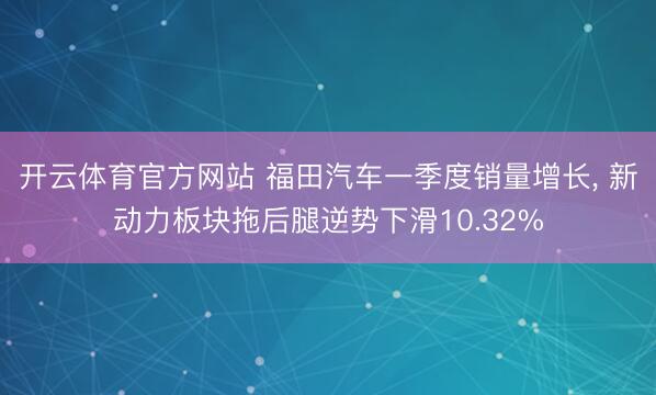 开云体育官方网站 福田汽车一季度销量增长, 新动力板块拖后腿逆势下滑10.32%