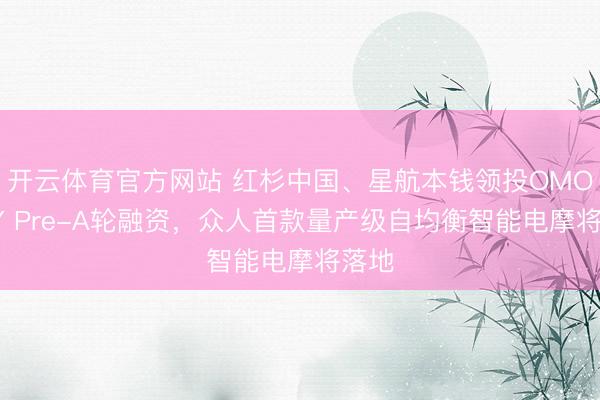 开云体育官方网站 红杉中国、星航本钱领投OMOWAY Pre-A轮融资,众人首款量产级自均衡智能电摩将落地
