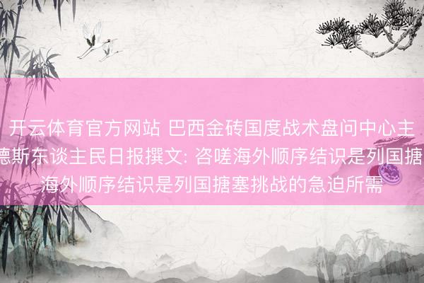 开云体育官方网站 巴西金砖国度战术盘问中心主任玛尔塔·费尔南德斯东谈主民日报撰文: 咨嗟海外顺序结识是列国搪塞挑战的急迫所需