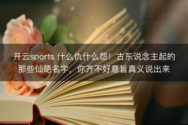开云sports 什么仇什么怨！古东说念主起的那些仙葩名字，你齐不好意旨真义说出来