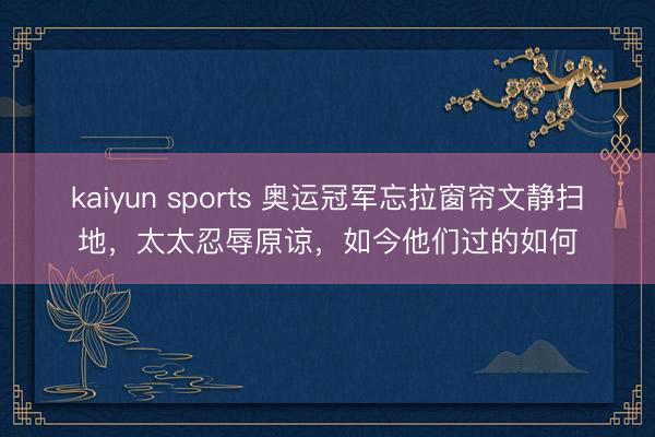 kaiyun sports 奥运冠军忘拉窗帘文静扫地，太太忍辱原谅，如今他们过的如何