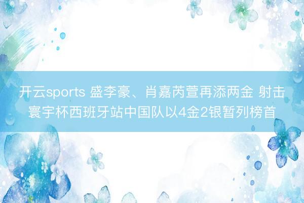 开云sports 盛李豪、肖嘉芮萱再添两金 射击寰宇杯西班牙站中国队以4金2银暂列榜首