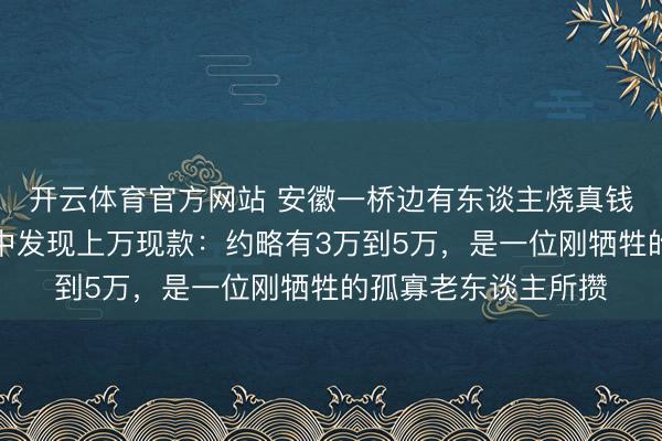开云体育官方网站 安徽一桥边有东谈主烧真钱？巡桥东谈主员火中发现上万现款：约略有3万到5万，是一位刚牺牲的孤寡老东谈主所攒