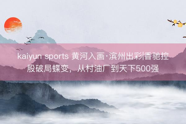 kaiyun sports 黄河入画·滨州出彩|香驰控股破局蝶变，从村油厂到天下500强