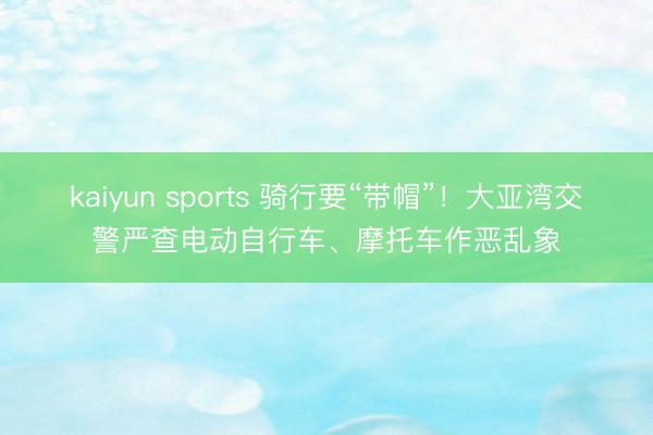 kaiyun sports 骑行要“带帽”!大亚湾交警严查电动自行车、摩托车作恶乱象