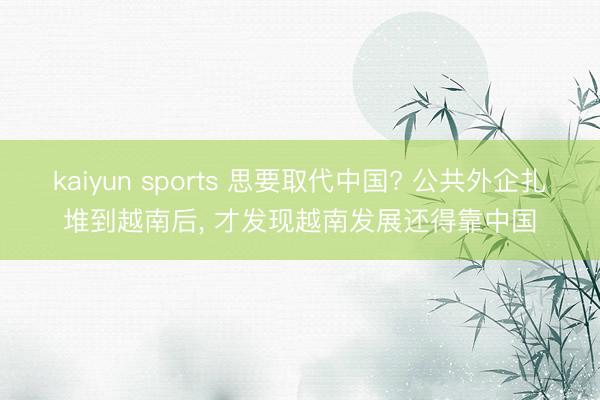 kaiyun sports 思要取代中国? 公共外企扎堆到越南后， 才发现越南发展还得靠中国