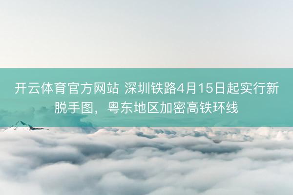 开云体育官方网站 深圳铁路4月15日起实行新脱手图，粤东地区加密高铁环线