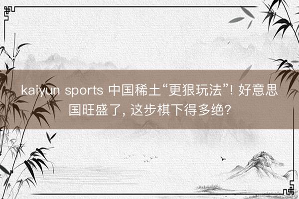 kaiyun sports 中国稀土“更狠玩法”! 好意思国旺盛了， 这步棋下得多绝?