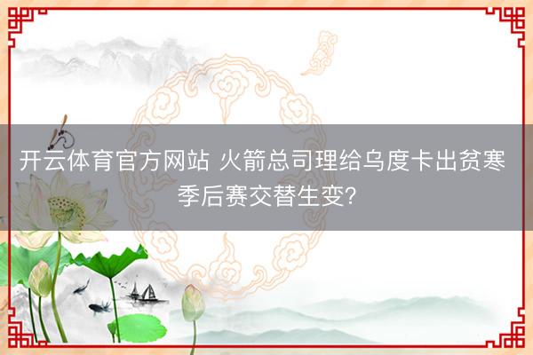 开云体育官方网站 火箭总司理给乌度卡出贫寒 季后赛交替生变?