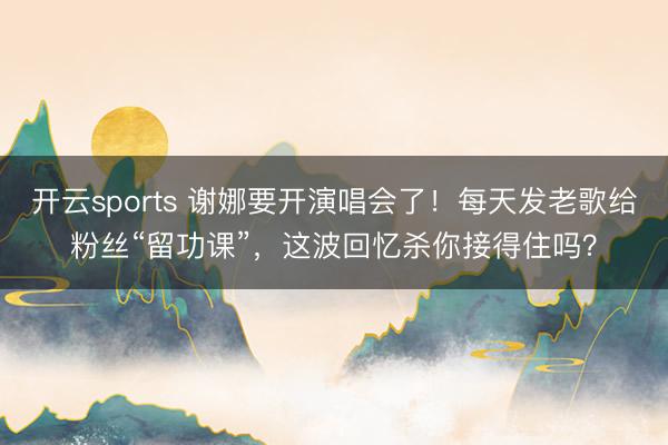开云sports 谢娜要开演唱会了！每天发老歌给粉丝“留功课”，这波回忆杀你接得住吗？