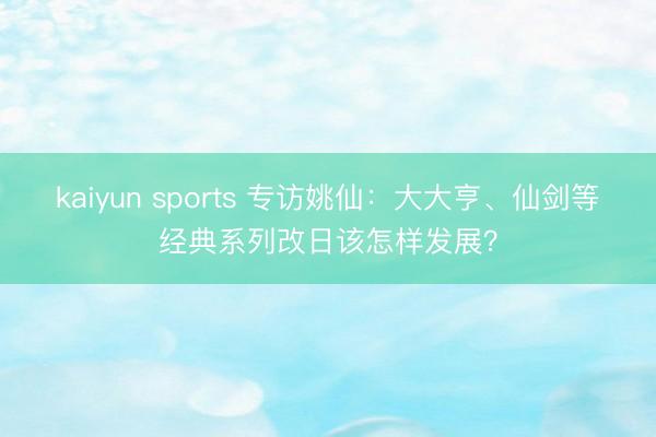kaiyun sports 专访姚仙：大大亨、仙剑等经典系列改日该怎样发展？