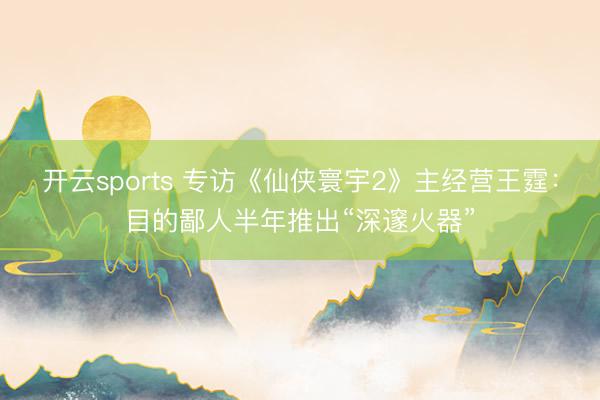 开云sports 专访《仙侠寰宇2》主经营王霆：目的鄙人半年推出“深邃火器”