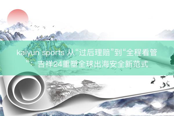 kaiyun sports 从“过后理赔”到“全程看管”：吉祥24重塑全球出海安全新范式