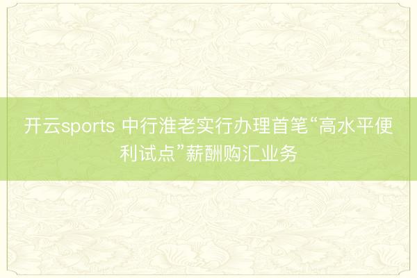 开云sports 中行淮老实行办理首笔“高水平便利试点”薪酬购汇业务