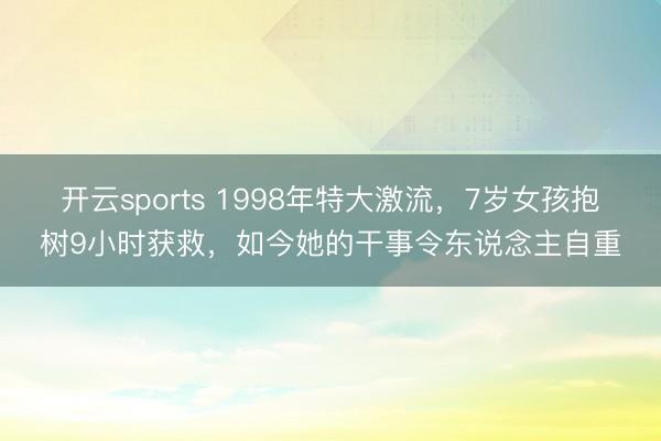 开云sports 1998年特大激流，7岁女孩抱树9小时获救，如今她的干事令东说念主自重