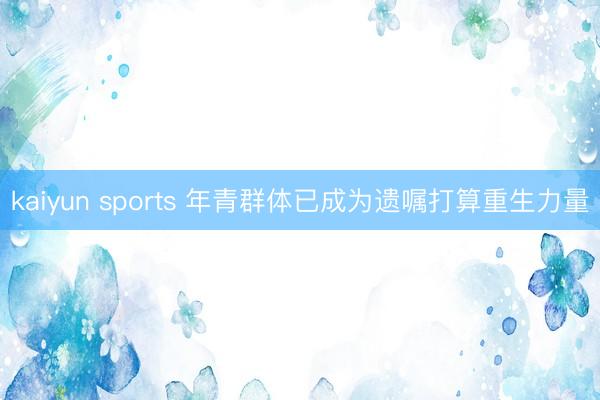 kaiyun sports 年青群体已成为遗嘱打算重生力量
