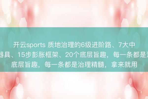 开云sports 质地治理的6级进阶路、7大中枢心法、12个想维器具、15步彭胀框架、20个底层旨趣，每一条都是治理精髓，拿来就用