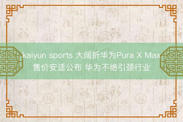 kaiyun sports 大阔折华为Pura X Max售价安适公布 华为不绝引颈行业