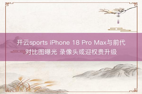 开云sports iPhone 18 Pro Max与前代对比图曝光 录像头或迎权贵升级
