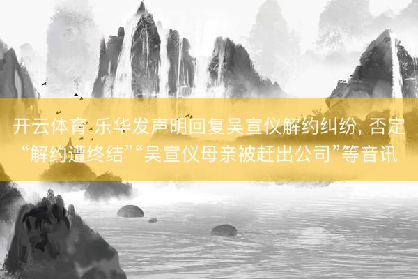 开云体育 乐华发声明回复吴宣仪解约纠纷， 否定“解约遭终结”“吴宣仪母亲被赶出公司”等音讯