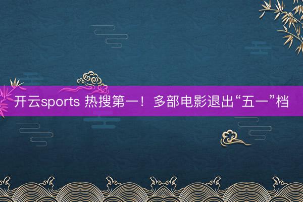 开云sports 热搜第一！多部电影退出“五一”档