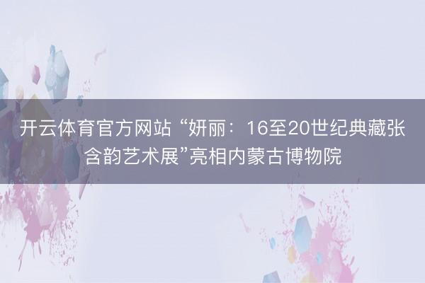 开云体育官方网站 “妍丽：16至20世纪典藏张含韵艺术展”亮相内蒙古博物院