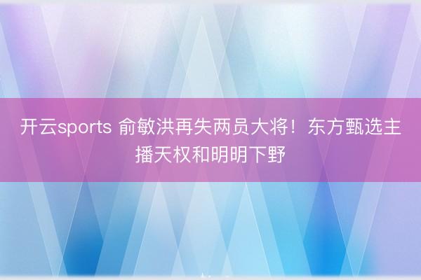 开云sports 俞敏洪再失两员大将！东方甄选主播天权和明明下野