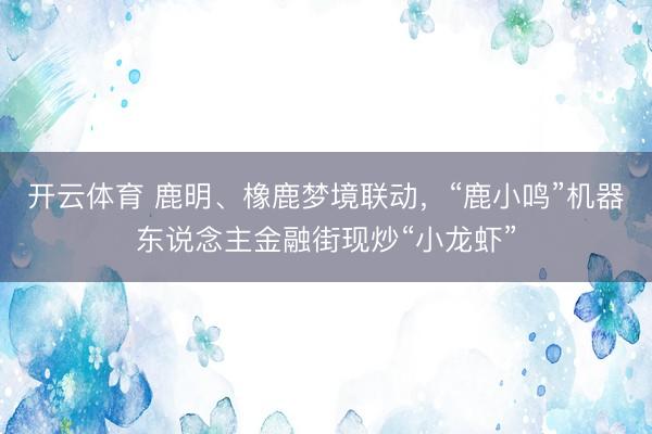 开云体育 鹿明、橡鹿梦境联动，“鹿小鸣”机器东说念主金融街现炒“小龙虾”