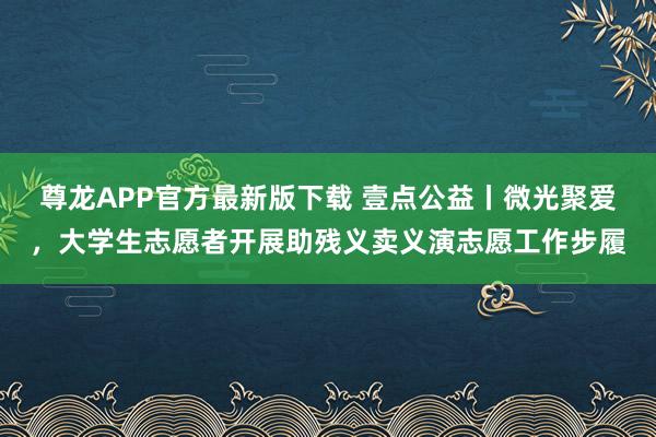 尊龙APP官方最新版下载 壹点公益丨微光聚爱，大学生志愿者开展助残义卖义演志愿工作步履