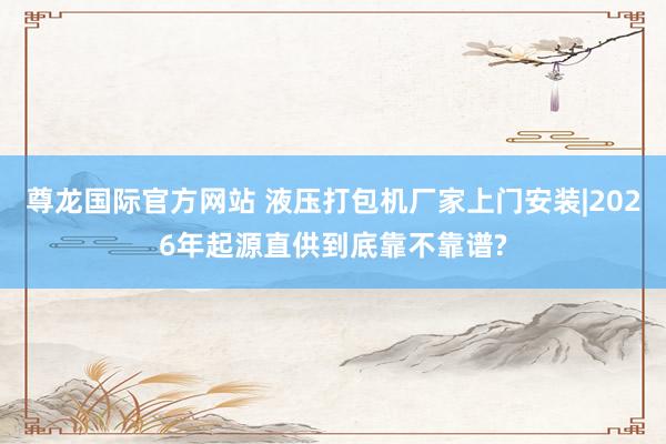 尊龙国际官方网站 液压打包机厂家上门安装|2026年起源直供到底靠不靠谱?