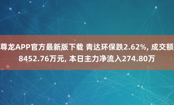 尊龙APP官方最新版下载 青达环保跌2.62%， 成交额8452.76万元， 本日主力净流入274.80万