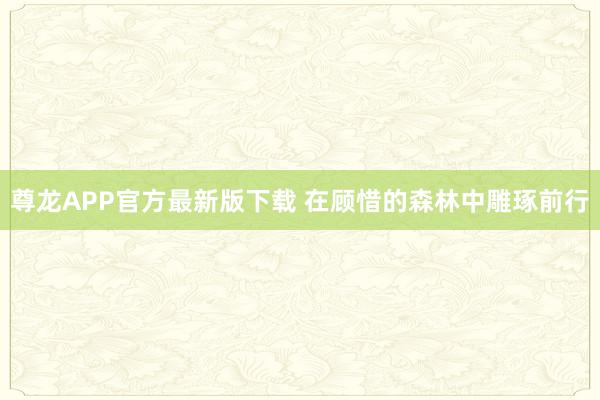 尊龙APP官方最新版下载 在顾惜的森林中雕琢前行