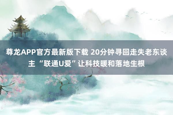 尊龙APP官方最新版下载 20分钟寻回走失老东谈主 “联通U爱”让科技暖和落地生根