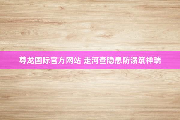 尊龙国际官方网站 走河查隐患防溺筑祥瑞