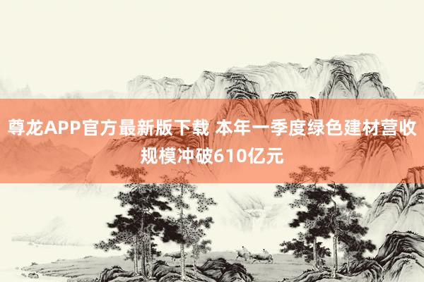 尊龙APP官方最新版下载 本年一季度绿色建材营收规模冲破610亿元