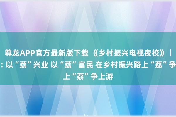 尊龙APP官方最新版下载 《乡村振兴电视夜校》丨乐东: 以“荔”兴业 以“荔”富民 在乡村振兴路上“荔”争上游