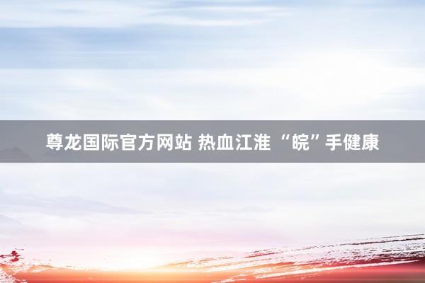 尊龙国际官方网站 热血江淮 “皖”手健康
